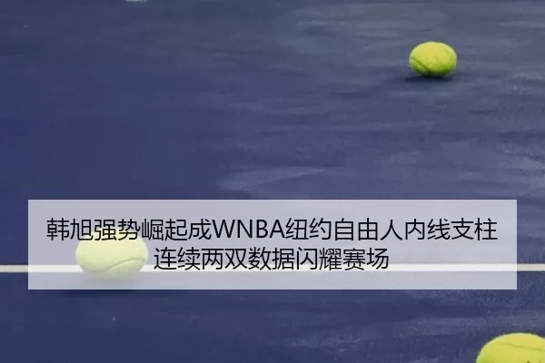 韩旭强势崛起成WNBA纽约自由人内线支柱 连续两双数据闪耀赛场